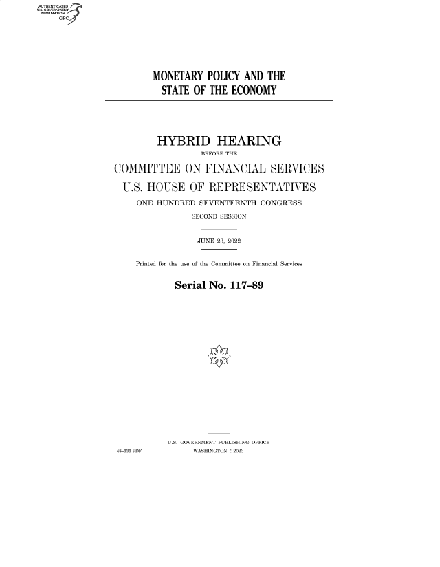 handle is hein.cbhear/fdsysbdei0001 and id is 1 raw text is: AUTHENTICATED
U.S. GOVERNMENT
INFORMATION
GPO4

MONETARY POLICY AND THE
STATE OF THE ECONOMY

HYBRID HEARING
BEFORE THE
COMMITTEE ON FINANCIAL SERVICES
U.S. HOUSE OF REPRESENTATIVES
ONE HUNDRED SEVENTEENTH CONGRESS
SECOND SESSION
JUNE 23, 2022
Printed for the use of the Committee on Financial Services
Serial No. 117-89
U.S. GOVERNMENT PUBLISHING OFFICE
48-333 PDF       WASHINGTON :2023


