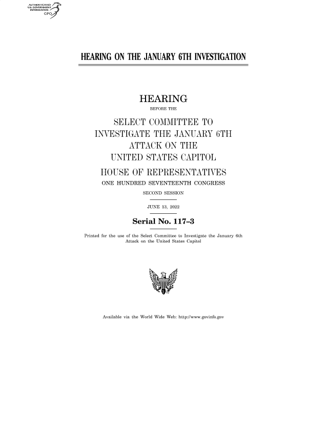 handle is hein.cbhear/fdsysbdem0001 and id is 1 raw text is: AUTHENTICATED
U.S. GOVERNMENT
INFORMATION
GP
HEARING ON THE JANUARY 6TH INVESTIGATION
HEARING
BEFORE THE
SELECT COMMITTEE TO
INVESTIGATE THE JANUARY 6TH
ATTACK ON THE
UNITED STATES CAPITOL
HOUSE OF REPRESENTATIVES
ONE HUNDRED SEVENTEENTH CONGRESS
SECOND SESSION
JUNE 13, 2022
Serial No. 117-3
Printed for the use of the Select Committee to Investigate the January 6th
Attack on the United States Capitol

Available via the World Wide Web: http://www.govinfo.gov


