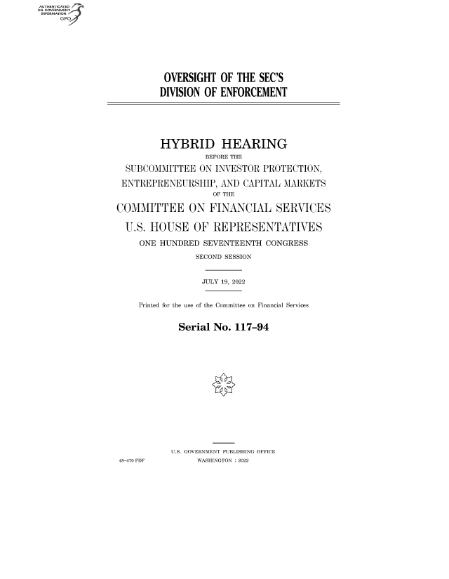 handle is hein.cbhear/fdsysbdep0001 and id is 1 raw text is: AUTHENTICATED
U.S. GOVERNMENT
INFORMATION
GP

OVERSIGHT OF THE SEC'S
DIVISION OF ENFORCEMENT

HYBRID HEARING
BEFORE THE
SUBCOMMITTEE ON INVESTOR PROTECTION,
ENTREPRENEURSHIP, AND CAPITAL MARKETS
OF THE
COMMITTEE ON FINANCIAL SERVICES
U.S. HOUSE OF REPRESENTATIVES
ONE HUNDRED SEVENTEENTH CONGRESS
SECOND SESSION
JULY 19, 2022
Printed for the use of the Committee on Financial Services
Serial No. 117-94
U.S. GOVERNMENT PUBLISHING OFFICE
48-470 PDF     WASHINGTON :2022


