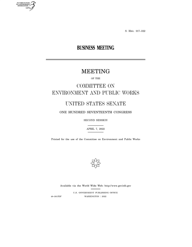 handle is hein.cbhear/fdsysbdfj0001 and id is 1 raw text is: AUTHENTICATED
U.S. GOVERNMENT
INFORMATION
GP

S. HRG. 117-322

BUSINESS MEETING

MEETING
OF THE
COMMITTEE ON
ENVIRONMENT AND PUBLIC WORKS
UNITED STATES SENATE
ONE HUNDRED SEVENTEENTH CONGRESS
SECOND SESSION
APRIL 7, 2022
Printed for the use of the Committee on Environment and Public Works
Available via the World Wide Web: http://www.govinfo.gov
U.S. GOVERNMENT PUBLISHING OFFICE
48-191PDF           WASHINGTON : 2022



