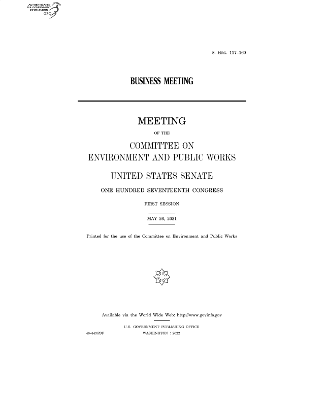 handle is hein.cbhear/fdsysbdfv0001 and id is 1 raw text is: AUTHENTICATED
U.S. GOVERNMENT
INFORMATION
GP

S. HRG. 117-160

BUSINESS MEETING

MEETING
OF THE
COMMITTEE ON
ENVIRONMENT AND PUBLIC WORKS
UNITED STATES SENATE
ONE HUNDRED SEVENTEENTH CONGRESS
FIRST SESSION
MAY 26, 2021
Printed for the use of the Committee on Environment and Public Works
Available via the World Wide Web: http://www.govinfo.gov
U.S. GOVERNMENT PUBLISHING OFFICE
46-843 PDF          WASHINGTON : 2022


