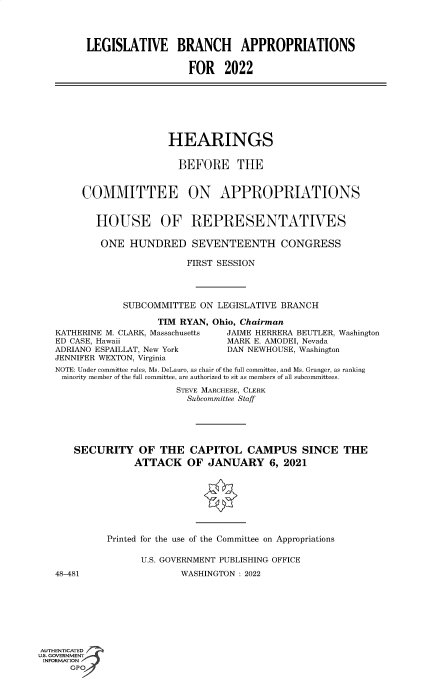 handle is hein.cbhear/fdsysbdgn0001 and id is 1 raw text is: LEGISLATIVE BRANCH APPROPRIATIONS
FOR 2022

HEARINGS
BEFORE THE
COMMITTEE ON APPROPRIATIONS
HOUSE OF REPRESENTATIVES
ONE HUNDRED SEVENTEENTH CONGRESS
FIRST SESSION
SUBCOMMITTEE ON LEGISLATIVE BRANCH

TIM RYAN,
KATHERINE M. CLARK, Massachusetts
ED CASE, Hawaii
ADRIANO ESPAILLAT, New York
JENNIFER WEXTON, Virginia

Ohio, Chairman
JAIME HERRERA BEUTLER, Washington
MARK E. AMODEI, Nevada
DAN NEWHOUSE, Washington

NOTE: Under committee rules, Ms. DeLauro, as chair of the full committee, and Ms. Granger, as ranking
minority member of the full committee, are authorized to sit as members of all subcommittees.
STEVE MARCHESE, CLERK
Subcommittee Staff
SECURITY OF THE CAPITOL CAMPUS SINCE THE
ATTACK OF JANUARY 6, 2021
Printed for the use of the Committee on Appropriations
U.S. GOVERNMENT PUBLISHING OFFICE

48-481

WASHINGTON : 2022

AUTHENTICATED
U.S. GOVERNMENT
INFORMATION
GPI


