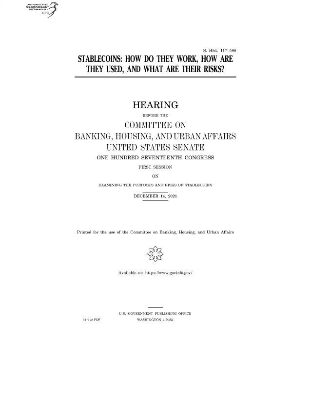 handle is hein.cbhear/fdsysbdhg0001 and id is 1 raw text is: AUTHENTICATED
U.S. GOVERNMENT
INFORMATION
     GP


                                        S. HRG. 117-588

STABLECOINS:   HOW   DO  THEY   WORK,   HOW   ARE

   THEY  USED,  AND  WHAT   ARE  THEIR  RISKS?


                   HEARING

                      BEFORE THE

                COMMITTEE ON

BANKING, HOUSING, AND URBAN AFFAIRS

          UNITED STATES SENATE

       ONE  HUNDRED  SEVENTEENTH   CONGRESS

                     FIRST SESSION

                         ON

        EXAMINING THE PURPOSES AND RISKS OF STABLECOINS

                   DECEMBER 14, 2021







 Printed for the use of the Committee on Banking, Housing, and Urban Affairs








              Available at: https://www.govinfo.gov/








              U.S. GOVERNMENT PUBLISHING OFFICE
   51-128 PDF       WASHINGTON : 2023


