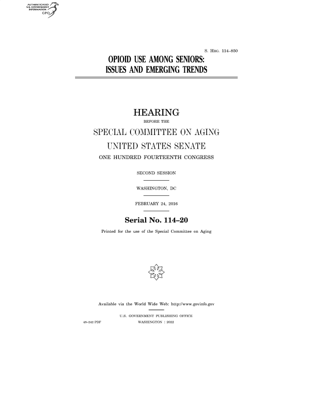 handle is hein.cbhear/fdsysbdhi0001 and id is 1 raw text is: AUTHENTICATED
U.S. GOVERNMENT -
INFORMATION
     GPO4


                                 S. HRG. 114-850

 OPIOID  USE  AMONG SENIORS:

ISSUES  AND  EMERGING TRENDS


                 HEARING
                    BEFORE THE


   SPECIAL COMMITTEE ON AGING


        UNITED STATES SENATE

     ONE  HUNDRED   FOURTEENTH   CONGRESS


                  SECOND SESSION


                  WASHINGTON, DC


                  FEBRUARY 24, 2016



              Serial  No.  114-20

      Printed for the use of the Special Committee on Aging















      Available via the World Wide Web: http://www.govinfo.gov

            U.S. GOVERNMENT PUBLISHING OFFICE
48-242 PDF        WASHINGTON : 2022


