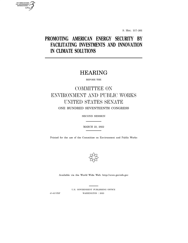 handle is hein.cbhear/fdsysbdih0001 and id is 1 raw text is: AUTHENTICATED
U.S. GOVERNMENT
INFORMATION
GP

S. HRG. 117-261
PROMOTING AMERICAN ENERGY SECURITY BY
FACILITATING INVESTMENTS AND INNOVATION
IN CLIMATE SOLUTIONS

HEARING
BEFORE THE
COMMITTEE ON
ENVIRONMENT AND PUBLIC WORKS
UNITED STATES SENATE
ONE HUNDRED SEVENTEENTH CONGRESS
SECOND SESSION
MARCH 23, 2022
Printed for the use of the Committee on Environment and Public Works
Available via the World Wide Web: http://www.govinfo.gov
U.S. GOVERNMENT PUBLISHING OFFICE
47-617PDF           WASHINGTON : 2023


