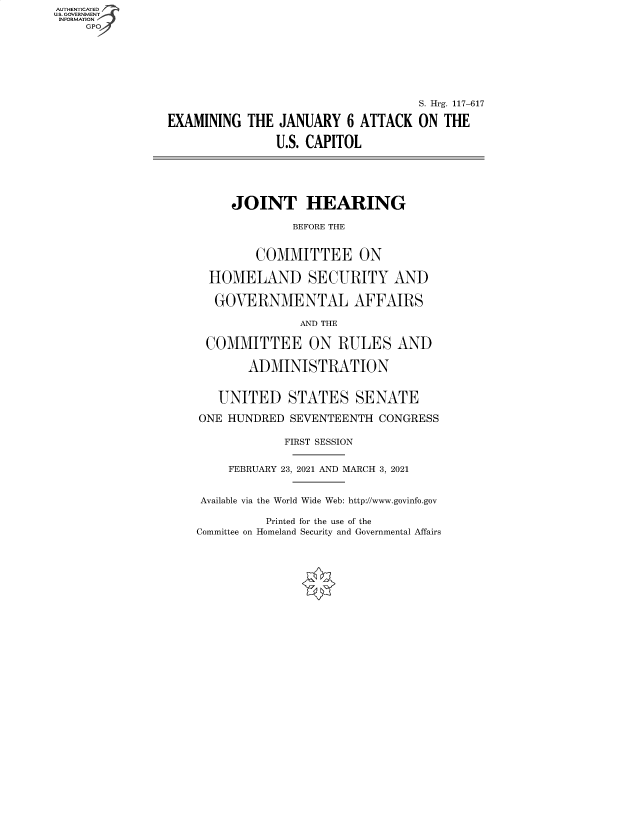 handle is hein.cbhear/fdsysbdjq0001 and id is 1 raw text is: AUTHENTICATED
U.S. GOVERNMENT
INFORMATION
GP
S. Hrg. 117-617
EXAMINING THE JANUARY 6 ATTACK ON THE
U.S. CAPITOL
JOINT HEARING
BEFORE THE
COMMITTEE ON
HOMELAND SECURITY AND
GOVERNMENTAL AFFAIRS
AND THE
COMMITTEE ON RULES AND
ADMINISTRATION
UNITED STATES SENATE
ONE HUNDRED SEVENTEENTH CONGRESS
FIRST SESSION
FEBRUARY 23, 2021 AND MARCH 3, 2021
Available via the World Wide Web: http://www.govinfo.gov

Printed for the use of the
Committee on Homeland Security and Governmental Affairs


