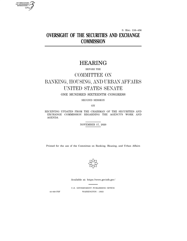 handle is hein.cbhear/fdsysbdmy0001 and id is 1 raw text is: AUTHENTICATED
U.S. GOVERNMENT
INFORMATION
     GP


                                         S. HRG. 116-456

OVERSIGHT OF THE SECURITIES AND EXCHANGE

                   COMMISSION


                   HEARING

                      BEFORE THE

                COMMITTEE ON

BANKING, HOUSING, AND URBAN AFFAIRS

          UNITED STATES SENATE

          ONE HUNDRED  SIXTEENTH  CONGRESS

                    SECOND SESSION

                         ON

RECEIVING UPDATES FROM THE CHAIRMAN OF THE SECURITIES AND
EXCHANGE   COMMISSION REGARDING THE AGENCY'S WORK AND
AGENDA

                   NOVEMBER 17, 2020







 Printed for the use of the Committee on Banking, Housing, and Urban Affairs












              Available at: https://www.govinfo.gov/


              U.S. GOVERNMENT PUBLISHING OFFICE
   44-820 PDF       WASHINGTON : 2023


