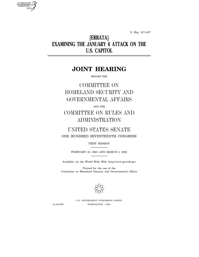 handle is hein.cbhear/fdsysbdox0001 and id is 1 raw text is: AUTHENTICATED
U.S. GOVERNMENT
INFORMATION
     GP







                                                      S. Hrg. 117-617

                                   [ERRATA]

                 EXAMINING   THE JANUARY   6 ATTACK   ON  THE

                                 U.S. CAPITOL





                          JOINT HEARING

                                   BEFORE THE


                              COMMITTEE ON

                       HOMELAND SECURITY AND

                       GOVERNMENTAL AFFAIRS

                                    AND THE

                       COMMITTEE ON RULES AND

                             ADMINISTRATION


                        UNITED STATES SENATE

                     ONE  HUNDRED  SEVENTEENTH  CONGRESS

                                  FIRST SESSION


                          FEBRUARY 23, 2021 AND MARCH 3, 2021


                      Available via the World Wide Web: http://www.govinfo.gov

                               Printed for the use of the
                     Committee on Homeland Security and Governmental Affairs









                            U.S. GOVERNMENT PUBLISHING OFFICE
                 44-585 PDF       WASHINGTON : 2023


