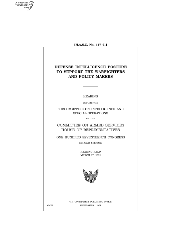 handle is hein.cbhear/fdsysbdpo0001 and id is 1 raw text is: AUTHENTICATED
U.S. GOVERNMENT
INFORMATION


[H.A.S.C. No. 117-71]


DEFENSE INTELLIGENCE POSTURE

TO   SUPPORT   THE   WARFIGHTERS

       AND  POLICY   MAKERS






               HEARING

               BEFORE THE

  SUBCOMMITTEE  ON INTELLIGENCE AND
          SPECIAL OPERATIONS

                OF THE


 COMMITTEE ON ARMED SERVICES

   HOUSE   OF  REPRESENTATIVES


 ONE HUNDRED  SEVENTEENTH  CONGRESS

             SECOND SESSION


             HEARING HELD
             MARCH 17, 2022

















        U.S. GOVERNMENT PUBLISHING OFFICE
             WASHINGTON :2023


48-627


