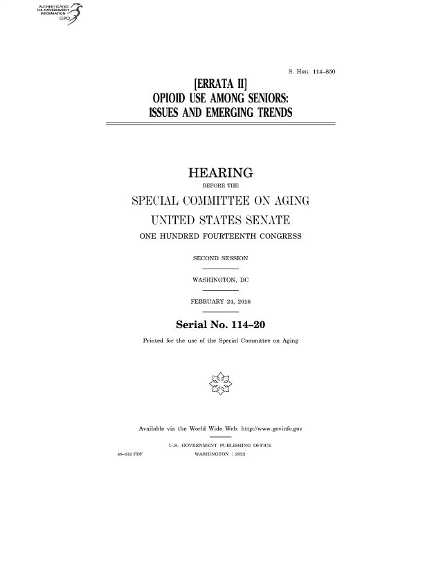 handle is hein.cbhear/fdsysbdqe0001 and id is 1 raw text is: AUTHENTICATED
U.S. GOVERNMENT
INFORMATION
     GP







                                                          S. HRG. 114-850

                                    [ERRATA   II]

                           OPIOID  USE  AMONG SENIORS:

                           ISSUES AND  EMERGING TRENDS








                                   HEARING
                                      BEFORE THE


                      SPECIAL COMMITTEE ON AGING


                          UNITED STATES SENATE

                        ONE HUNDRED   FOURTEENTH   CONGRESS


                                    SECOND SESSION


                                    WASHINGTON, DC


                                    FEBRUARY 24, 2016



                                Serial  No.  114-20

                        Printed for the use of the Special Committee on Aging













                        Available via the World Wide Web: http://www.govinfo.gov

                              U.S. GOVERNMENT PUBLISHING OFFICE
                   48-242 PDF       WASHINGTON : 2023


