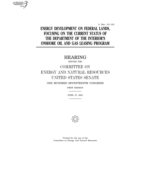 handle is hein.cbhear/fdsysbdqt0001 and id is 1 raw text is: AUTHENTICATED
U.S. GOVERNMENT
INFORMATION
    GP







                                                  S. HRG. 117-123

                ENERGY  DEVELOPMENT   ON FEDERAL  LANDS,

                  FOCUSING  ON THE  CURRENT  STATUS OF

                  THE  DEPARTMENT   OF THE  INTERIOR'S

                ONSHORE   OIL AND GAS  LEASING PROGRAM





                              HEARING
                                BEFORE THE


                            COMMITTEE ON

                ENERGY AND NATURAL RESOURCES

                      UNITED STATES SENATE

                    ONE HUNDRED SEVENTEENTH CONGRESS

                                FIRST SESSION


                                APRIL 27, 2021


     Printed for the use of the
Committee on Energy and Natural Resources


