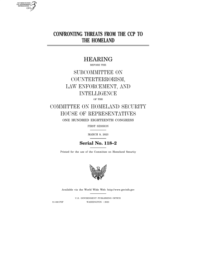 handle is hein.cbhear/fdsysbdqv0001 and id is 1 raw text is: AUTHENTICATED
U.S. GOVERNMENT
INFORMATION
    GP









                 CONFRONTING   THREATS  FROM  THE  CCP TO

                              THE  HOMELAND






                              HEARING
                                  BEFORE THE


                          SUBCOMMITTEE ON

                          COUNTERTERRORISM,

                       LAW  ENFORCEMENT, AND

                             INTELLIGENCE

                                   OF THE


               COMMITTEE ON HOMELAND SECURITY

                    HOUSE OF REPRESENTATIVES

                    ONE  HUNDRED  EIGHTEENTH CONGRESS

                                 FIRST SESSION


                                 MARCH 9, 2023


                             Serial No. 118-2


                    Printed for the use of the Committee on Homeland Security












                    Available via the World Wide Web: http://www.govinfo.gov


                           U.S. GOVERNMENT PUBLISHING OFFICE
                51-888 PDF      WASHINGTON : 2023


