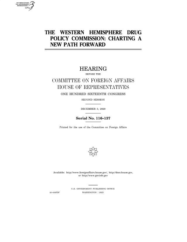 handle is hein.cbhear/fdsysbdra0001 and id is 1 raw text is: AUTHENTICATED
U.S. GOVERNMENT -
INFORMATION
     GP


THE WESTERN HEMISPHERE DRUG

   POLICY COMMISSION: CHARTING A

   NEW PATH FORWARD


               HEARING
                  BEFORE THE


 COMMITTEE ON FOREIGN AFFAIRS

    HOUSE OF REPRESENTATIVES

      ONE HUNDRED  SIXTEENTH  CONGRESS

                SECOND SESSION


                DECEMBER 3, 2020



              Serial No. 116-137


     Printed for the use of the Committee on Foreign Affairs
















  Available: http://www.foreignaffairs.house.gov/, http://docs.house.gov,
               or http://www.govinfo.gov




           U.S. GOVERNMENT PUBLISHING OFFICE
42-434PDF        WASHINGTON : 2023


