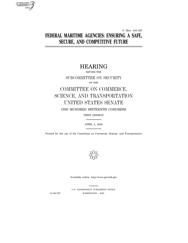 handle is hein.cbhear/fdsysbdtx0001 and id is 1 raw text is: AUTHENTICATED
U.S. GOVERNMENT
INFORMATION








                                                        S. HRG. 116-567

               FEDERAL   MARITIME   AGENCIES:  ENSURING   A  SAFE,

                       SECURE,  AND  COMPETITIVE   FUTURE








                                  HEARING
                                     BEFORE THE

                          SUBCOMMITTEE ON SECURITY
                                      OF THE


                       COMMITTEE ON COMMERCE,

                    SCIENCE, AND TRANSPORTATION

                         UNITED STATES SENATE

                         ONE HUNDRED  SIXTEENTH  CONGRESS

                                   FIRST SESSION


                                   APRIL 4, 2019


               Printed for the use of the Committee on Commerce, Science, and Transportation















                            Available online: http://www.govinfo.gov



                            U.S. GOVERNMENT PUBLISHING OFFICE
                  52-569 PDF       WASHINGTON : 2023


