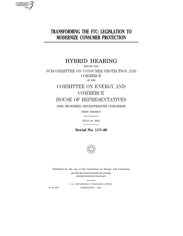 handle is hein.cbhear/fdsysbdxp0001 and id is 1 raw text is: AUTHENTICATED
U.S. GOVERNMENT -
INFORMATION
     GP


TRANSFORMING THE FTC: LEGISLATION TO

   MODERNIZE   CONSUMER PROTECTION


          HYBRID HEARING
                    BEFORE THE

SUBCOMMITTEE ON CONSUMER PROTECTION AND

                  COMMERCE
                     OF THE


      COMMITTEE ON ENERGY AND

                 COMMERCE

     HOUSE OF REPRESENTATIVES

     ONE  HUNDRED  SEVENTEENTH  CONGRESS

                  FIRST SESSION


                  JULY 28, 2021


               Serial No. 117-46














   Published for the use of the Committee on Energy and Commerce
             govinfo.gov/committee/house-energy
                energycommerce.house.gov


            U.S. GOVERNMENT PUBLISHING OFFICE
 52-433 PDF       WASHINGTON :2023


