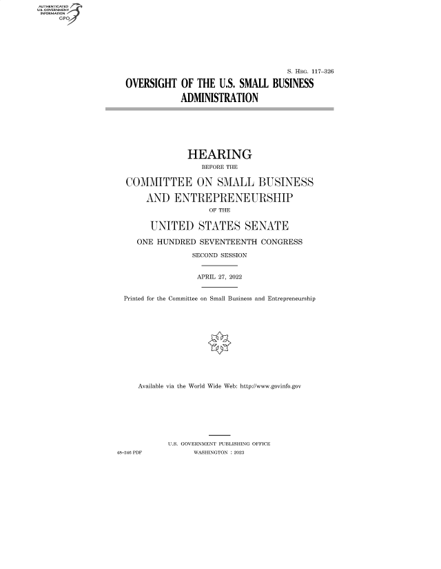 handle is hein.cbhear/fdsysbdyy0001 and id is 1 raw text is: AUTHENTICATED
U.S. GOVERNMENT -
INFORMATION
     GPO4


                                     S. HRG. 117-326

OVERSIGHT OF THE U.S. SMALL BUSINESS

             ADMINISTRATION


                HEARING
                   BEFORE THE


  COMMITTEE ON SMALL BUSINESS

       AND   ENTREPRENEURSHIP
                     OF THE


        UNITED STATES SENATE

     ONE HUNDRED   SEVENTEENTH   CONGRESS

                 SECOND SESSION


                 APRIL 27, 2022


  Printed for the Committee on Small Business and Entrepreneurship













     Available via the World Wide Web: http://www.govinfo.gov








            U.S. GOVERNMENT PUBLISHING OFFICE
48-246 PDF        WASHINGTON : 2023



