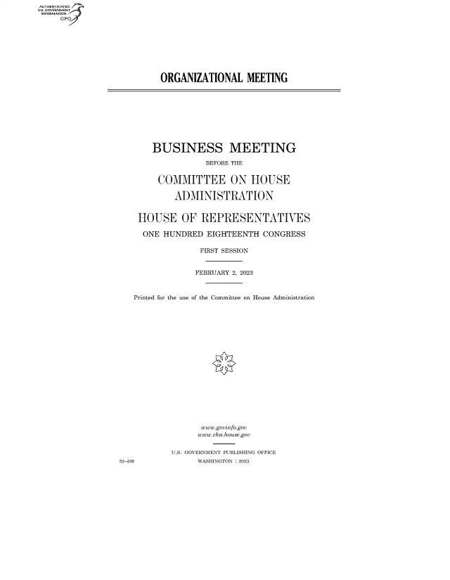 handle is hein.cbhear/fdsysbdzy0001 and id is 1 raw text is: AUTHENTICATED
U.S. GOVERNMENT
INFORMATION
     GP


ORGANIZATIONAL MEETING


       BUSINESS MEETING

                   BEFORE THE


         COMMITTEE ON HOUSE

            ADMINISTRATION


    HOUSE OF REPRESENTATIVES

    ONE   HUNDRED  EIGHTEENTH  CONGRESS

                  FIRST SESSION


                  FEBRUARY 2, 2023



   Printed for the use of the Committee on House Administration




















                  www.govinfo.gov
                  www.cha.house.gov


           U.S. GOVERNMENT PUBLISHING OFFICE
52-439           WASHINGTON :2023



