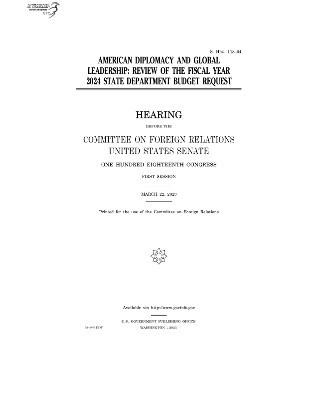 handle is hein.cbhear/fdsysbece0001 and id is 1 raw text is: AUTHENTICATED
U.S. GOVERNMENT
INFORMATION
     GP


                                      S. HRG. 118-54

    AMERICAN   DIPLOMACY AND GLOBAL

LEADERSHIP:   REVIEW   OF THE  FISCAL  YEAR

2024 STATE  DEPARTMENT BUDGET REQUEST


                HEARING

                   BEFORE THE


COMMITTEE ON FOREIGN RELATIONS

        UNITED STATES SENATE

      ONE HUNDRED   EIGHTEENTH  CONGRESS

                  FIRST SESSION



                  MARCH 22, 2023



     Printed for the use of the Committee on Foreign Relations




















            Available via http://www.govinfo.gov


            U.S. GOVERNMENT PUBLISHING OFFICE
52-967 PDF       WASHINGTON :2023


