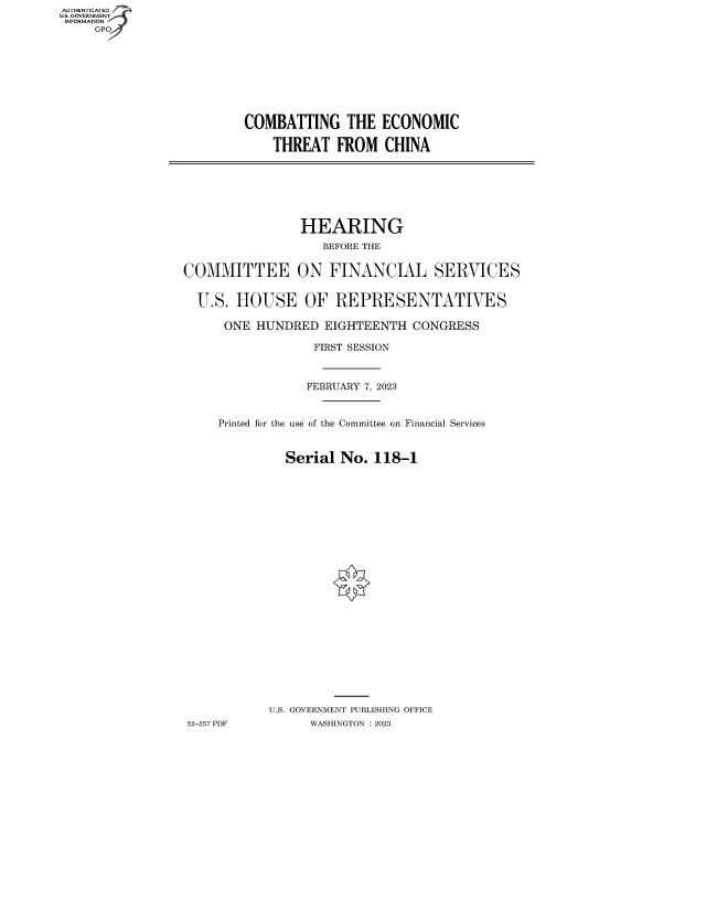 handle is hein.cbhear/fdsysbeey0001 and id is 1 raw text is: AUTHENTICATED
U.S. GOVERNMENT
INFORMATION
     GP


COMBATTING THE ECONOMIC

    THREAT   FROM  CHINA


                HEARING
                   BEFORE THE


COMMITTEE ON FINANCIAL SERVICES


  U.S. HOUSE OF REPRESENTATIVES

      ONE HUNDRED  EIGHTEENTH   CONGRESS

                  FIRST SESSION



                  FEBRUARY 7, 2023


     Printed for the use of the Committee on Financial Services


              Serial  No. 118-1
























            U.S. GOVERNMENT PUBLISHING OFFICE
52-357 PDF       WASHINGTON :2023


