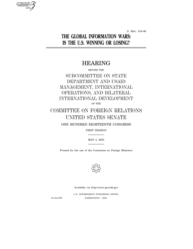handle is hein.cbhear/fdsysbegd0001 and id is 1 raw text is: AUTHENTICATED
U.S. GOVERNMENT -
INFORMATION
    GP


                              S. HRG. 118-60

THE GLOBAL   INFORMATION  WARS:

IS THE U.S. WINNING OR  LOSING?


               HEARING

                 BEFORE THE

       SUBCOMMITTEE ON STATE

       DEPARTMENT AND USAID

    MANAGEMENT, INTERNATIONAL

    OPERATIONS, AND BILATERAL

    INTERNATIONAL DEVELOPMENT
                   OF THE


COMMITTEE ON FOREIGN RELATIONS

       UNITED STATES SENATE

     ONE HUNDRED  EIGHTEENTH CONGRESS

                FIRST SESSION


MAY 3, 2023


    Printed for the use of the Committee on Foreign Relations












           Available via http://www.govinfo.gov

           U.S. GOVERNMENT PUBLISHING OFFICE
53-054 PDF     WASHINGTON :2023



