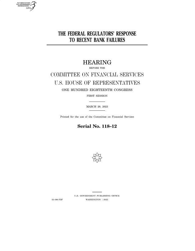 handle is hein.cbhear/fdsysbegi0001 and id is 1 raw text is: AUTHENTICATED
U.S. GOVERNMENT
INFORMATION
     GPO4


THE  FEDERAL   REGULATORS'   RESPONSE

      TO RECENT   BANK  FAILURES


                HEARING
                   BEFORE THE


COMMITTEE ON FINANCIAL SERVICES


  U.S. HOUSE OF REPRESENTATIVES

      ONE HUNDRED  EIGHTEENTH   CONGRESS

                  FIRST SESSION



                  MARCH 29, 2023


     Printed for the use of the Committee on Financial Services


             Serial  No.  118-12
























             U.S. GOVERNMENT PUBLISHING OFFICE
52-390 PDF       WASHINGTON :2023


