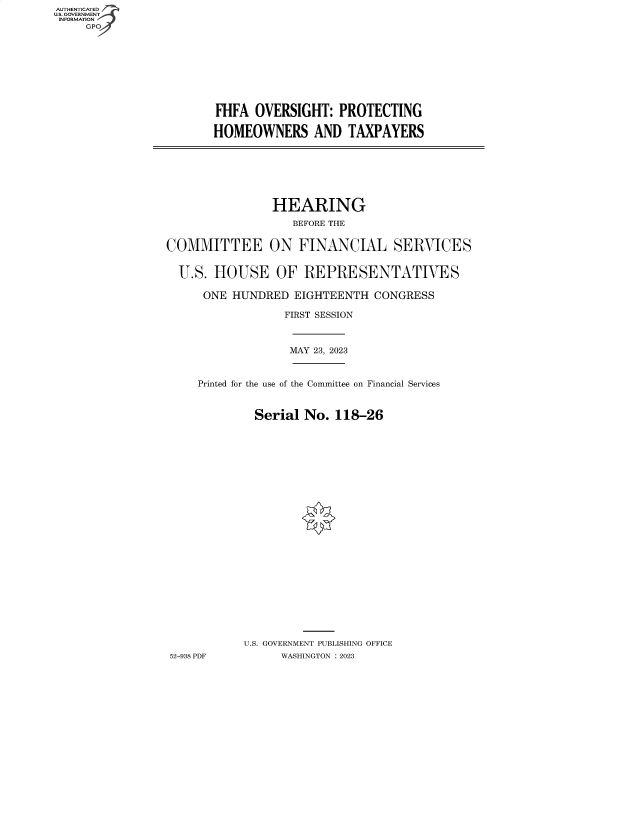 handle is hein.cbhear/fdsysbegk0001 and id is 1 raw text is: AUTHENTICATED
U.S. GOVERNMENT
INFORMATION
     GPO4


FHFA  OVERSIGHT:   PROTECTING

HOMEOWNERS AND TAXPAYERS


                HEARING
                   BEFORE THE


COMMITTEE ON FINANCIAL SERVICES


  U.S. HOUSE OF REPRESENTATIVES

      ONE HUNDRED  EIGHTEENTH  CONGRESS

                  FIRST SESSION



                  MAY 23, 2023


     Printed for the use of the Committee on Financial Services


             Serial  No. 118-26
























             U.S. GOVERNMENT PUBLISHING OFFICE
52-938 PDF       WASHINGTON :2023


