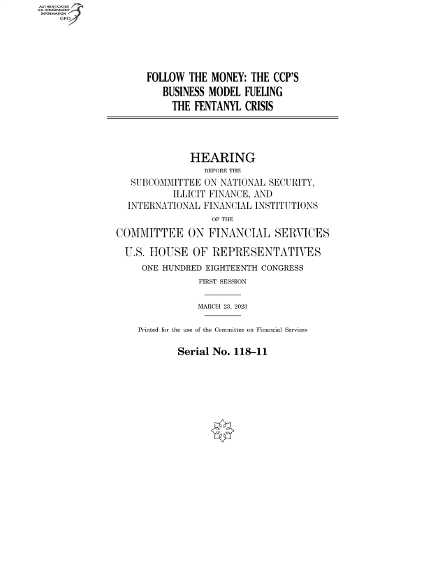 handle is hein.cbhear/fdsysbehj0001 and id is 1 raw text is: AUTHENTICATED
U.S. GOVERNMENT
INFORMATION
    GP


FOLLOW  THE  MONEY:  THE CCP'S
   BUSINESS MODEL   FUELING
     THE FENTANYL   CRISIS


               HEARING
                  BEFORE THE
   SUBCOMMITTEE   ON NATIONAL SECURITY,
           ILLICIT FINANCE, AND
  INTERNATIONAL  FINANCIAL  INSTITUTIONS
                   OF THE

COMMITTEE ON FINANCIAL SERVICES

  U.S. HOUSE   OF  REPRESENTATIVES
     ONE HUNDRED  EIGHTEENTH CONGRESS
                FIRST SESSION

                MARCH 23, 2023

    Printed for the use of the Committee on Financial Services


Serial No. 118-11


