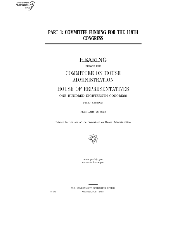 handle is hein.cbhear/fdsysbehq0001 and id is 1 raw text is: AUTHENTICATED
U.S. GOVERNMENT
INFORMATION


PART  1: COMMITTEE FUNDING FOR THE 118TH

                   CONGRESS


                HEARING

                   BEFORE THE


         COMMITTEE ON HOUSE

            ADMINISTRATION


    HOUSE OF REPRESENTATIVES

    ONE   HUNDRED  EIGHTEENTH   CONGRESS

                  FIRST SESSION


                FEBRUARY 28, 2023



   Printed for the use of the Committee on House Administration













                  www.govinfo.gov
                  www.cha.house.gov








           U.S. GOVERNMENT PUBLISHING OFFICE
53-181           WASHINGTON :2023


