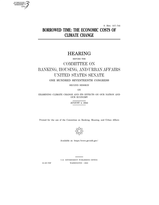 handle is hein.cbhear/fdsysbeil0001 and id is 1 raw text is: AUTHENTICATED
U.S. GOVERNMENT -
INFORMATION
     GP


                                       S. HRG. 117-741

BORROWED TIME: THE ECONOMIC COSTS OF

              CLIMATE   CHANGE


                   HEARING

                      BEFORE THE

                COMMITTEE ON

BANKING, HOUSING, AND URBAN AFFAIRS

          UNITED STATES SENATE

       ONE  HUNDRED  SEVENTEENTH   CONGRESS

                    SECOND SESSION

                         ON

EXAMINING CLIMATE CHANGE AND ITS EFFECTS ON OUR NATION AND
                     OUR ECONOMY

                     AUGUST 4, 2022






 Printed for the use of the Committee on Banking, Housing, and Urban Affairs








              Available at: https://www.govinfo.gov/







              U.S. GOVERNMENT PUBLISHING OFFICE
   53-567 PDF       WASHINGTON : 2023


