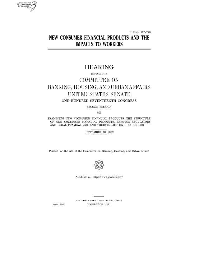 handle is hein.cbhear/fdsysbeiv0001 and id is 1 raw text is: AUTHENTICATED
U.S. GOVERNMENT
INFORMATION


                                         S. HRG. 117-743

NEW   CONSUMER FINANCIAL PRODUCTS AND THE

              IMPACTS  TO  WORKERS


                   HEARING

                      BEFORE THE

                COMMITTEE ON

BANKING, HOUSING, AND URBAN AFFAIRS

          UNITED STATES SENATE

       ONE  HUNDRED   SEVENTEENTH   CONGRESS

                    SECOND SESSION

                         ON

EXAMINING NEW CONSUMER FINANCIAL PRODUCTS, THE STRUCTURE
OF  NEW CONSUMER FINANCIAL PRODUCTS, EXISTING REGULATORY
AND  LEGAL FRAMEWORKS, AND THEIR IMPACT ON HOUSEHOLDS

                   SEPTEMBER 13, 2022





 Printed for the use of the Committee on Banking, Housing, and Urban Affairs








              Available at: https://www.govinfo.gov/







              U.S. GOVERNMENT PUBLISHING OFFICE
   53-615 PDF       WASHINGTON : 2023


