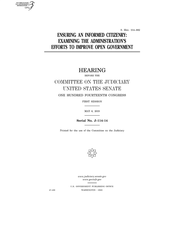 handle is hein.cbhear/fdsysbeot0001 and id is 1 raw text is: AUTHENTICATED
U.S. GOVERNMENT
INFORMATION
     GP


                                     S. HRG. 114-882

   ENSURING   AN  INFORMED CITIZENRY:

   EXAMINING THE ADMINISTRATION'S

EFFORTS   TO IMPROVE OPEN GOVERNMENT


             HEARING
                BEFORE THE


COMMITTEE ON THE JUDICIARY

    UNITED STATES SENATE

  ONE HUNDRED   FOURTEENTH   CONGRESS

               FIRST SESSION


MAY 6, 2015


47-430


         Serial No. J-114-14



Printed for the use of the Committee on the Judiciary

















          www.judiciary.senate.gov
            www.govinfo.gov


      U.S. GOVERNMENT PUBLISHING OFFICE
           WASHINGTON :2023


