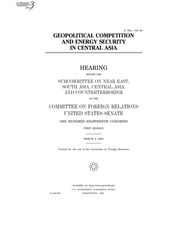 handle is hein.cbhear/fdsysbeox0001 and id is 1 raw text is: AUTHENTICATED
U.S. GOVERNMENT -
INFORMATION
    GP


                                 S. HRG. 118-49

GEOPOLITICAL COMPETITION

    AND   ENERGY SECURITY

        IN CENTRAL ASIA


              HEARING

                 BEFORE THE


    SUBCOMMITTEE ON NEAR EAST,

      SOUTH   ASIA, CENTRAL   ASIA,

      AND   COUNTERTERRORISM

                   OF THE


COMMITTEE ON FOREIGN RELATIONS

       UNITED STATES SENATE


     ONE HUNDRED EIGHTEENTH  CONGRESS

                FIRST SESSION



                MARCH 8, 2023



    Printed for the use of the Committee on Foreign Relations












           Available via http://www.govinfo.gov
           U.S. GOVERNMENT PUBLISHING OFFICE
52-836 PDF      WASHINGTON :2023


