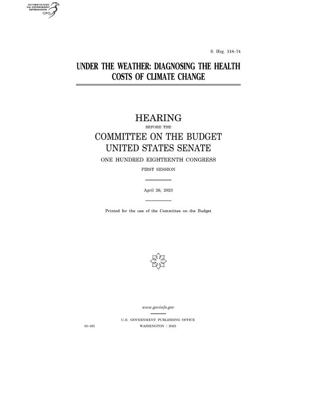 handle is hein.cbhear/fdsysbepu0001 and id is 1 raw text is: AUTHENTICATED
U.S. GOVERNMENT -
INFORMATION
     GPO4


                                         S. Hrg. 118-74



UNDER   THE  WEATHER:   DIAGNOSING THE HEALTH

           COSTS  OF  CLIMATE  CHANGE


            HEARING

                BEFORE THE


COMMITTEE ON THE BUDGET


   UNITED STATES SENATE

   ONE HUNDRED  EIGHTEENTH  CONGRESS

              FIRST SESSION


April 26, 2023


Printed for the use of the Committee on the Budget






















           www.govinfo.gov


     U.S. GOVERNMENT PUBLISHING OFFICE
           WASHINGTON :2023


53-165


