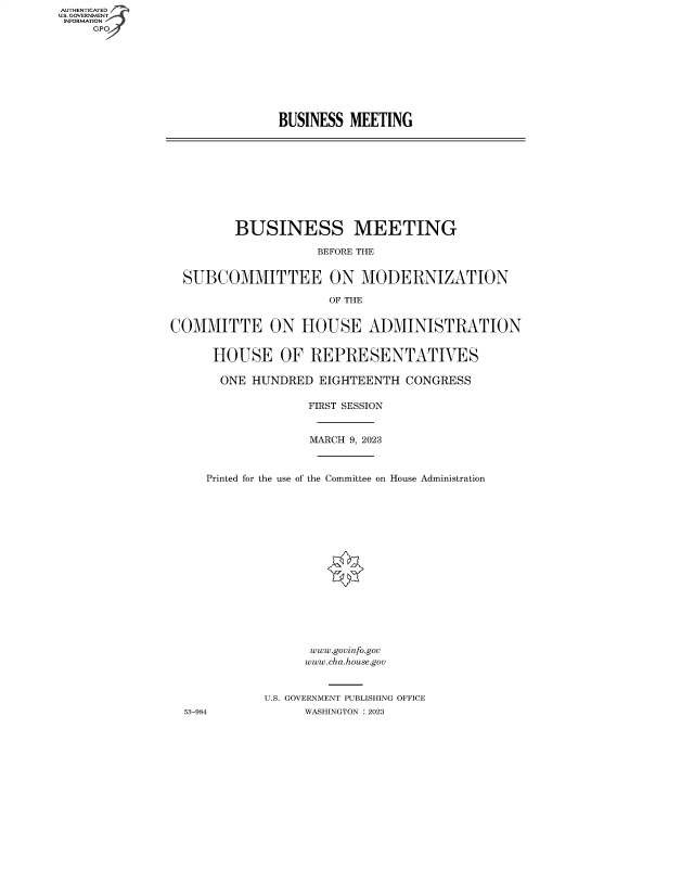 handle is hein.cbhear/fdsysbeqr0001 and id is 1 raw text is: AUTHENTICATED
U.S. GOVERNMENT
INFORMATION
     GP


BUSINESS  MEETING


         BUSINESS MEETING

                    BEFORE THE


  SUBCOMMITTEE ON MODERNIZATION

                      OF THE


COMMITTE ON HOUSE ADMINISTRATION


      HOUSE OF REPRESENTATIVES

      ONE  HUNDRED  EIGHTEENTH  CONGRESS

                   FIRST SESSION



                   MARCH 9, 2023



     Printed for the use of the Committee on House Administration


















                   www.govinfo.gov
                   www.cha.house.gov



             U.S. GOVERNMENT PUBLISHING OFFICE
  53-984          WASHINGTON :2023


