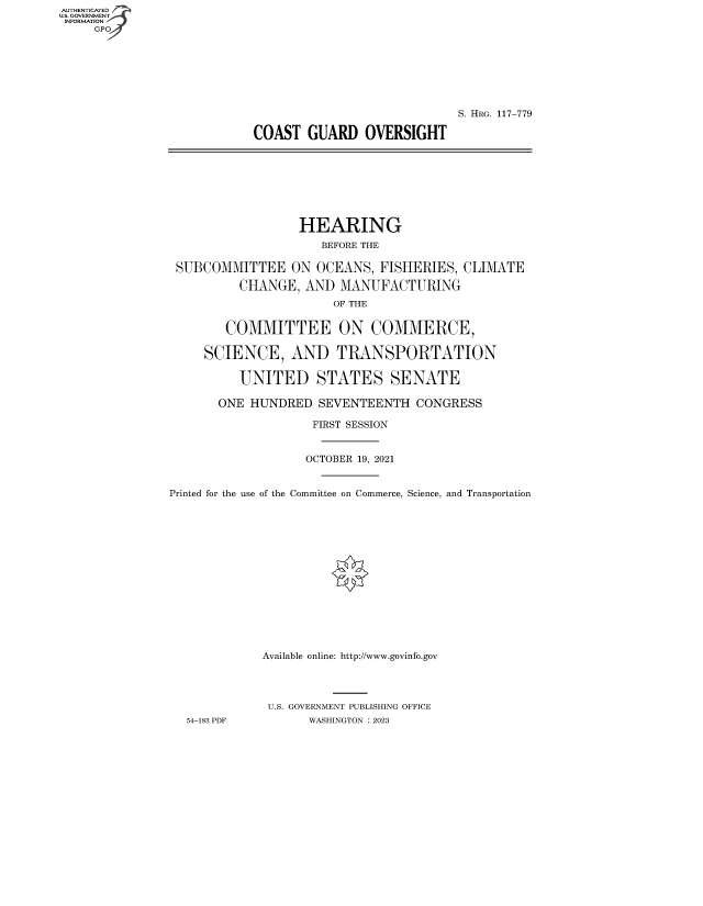 handle is hein.cbhear/fdsysbeqv0001 and id is 1 raw text is: AUTHENTICATED
U.S. GOVERNMENT -
INFORMATION
     GPO4


                             S. HRG. 117-779

COAST   GUARD   OVERSIGHT


                  HEARING
                     BEFORE THE

 SUBCOMMITTEE ON OCEANS, FISHERIES, CLIMATE

          CHANGE,  AND  MANUFACTURING
                       OF THE


        COMMITTEE ON COMMERCE,

     SCIENCE, AND TRANSPORTATION

          UNITED STATES SENATE

       ONE HUNDRED   SEVENTEENTH   CONGRESS

                    FIRST SESSION


                    OCTOBER 19, 2021


Printed for the use of the Committee on Commerce, Science, and Transportation















             Available online: http://www.govinfo.gov




             U.S. GOVERNMENT PUBLISHING OFFICE
  54-183 PDF        WASHINGTON : 2023


