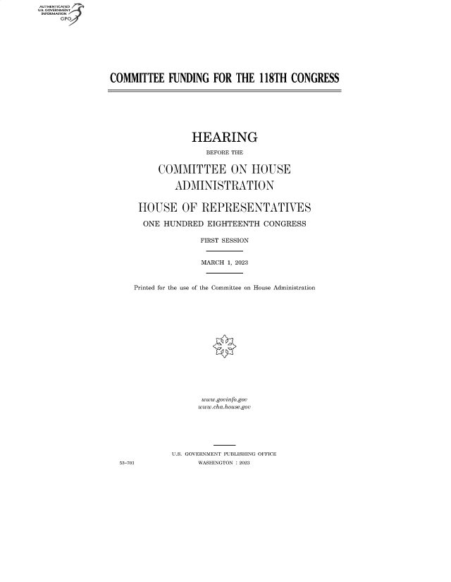 handle is hein.cbhear/fdsysberh0001 and id is 1 raw text is: AUTHENTICATED
U.S. GOVERNMENT
INFORMATION
     GP


COMMITTEE FUNDING FOR THE 118TH CONGRESS


                HEARING

                   BEFORE THE


         COMMITTEE ON HOUSE

            ADMINISTRATION


    HOUSE OF REPRESENTATIVES

    ONE   HUNDRED  EIGHTEENTH   CONGRESS

                  FIRST SESSION


                  MARCH 1, 2023



   Printed for the use of the Committee on House Administration


















                  www.govinfo.gov
                  www.cha.house.gov







           U.S. GOVERNMENT PUBLISHING OFFICE
53-701           WASHINGTON :2023


