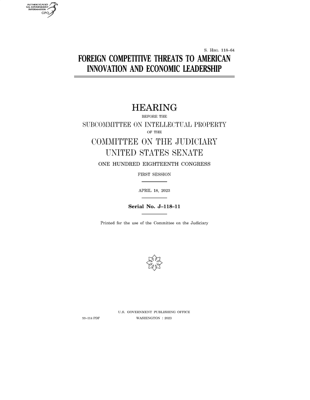 handle is hein.cbhear/fdsysbery0001 and id is 1 raw text is: AUTHENTICATED
U.S. GOVERNMENT -
INFORMATION
     GP


                                       S. HRG. 118-64

FOREIGN   COMPETITIVE   THREATS  TO  AMERICAN

   INNOVATION   AND  ECONOMIC LEADERSHIP


               HEARING
                   BEFORE THE

SUBCOMMITTEE ON INTELLECTUAL PROPERTY
                    OF THE

   COMMITTEE ON THE JUDICIARY

       UNITED STATES SENATE

     ONE HUNDRED   EIGHTEENTH  CONGRESS

                 FIRST SESSION



                 APRIL 18, 2023



              Serial No. J-118-11


      Printed for the use of the Committee on the Judiciary




















           U.S. GOVERNMENT PUBLISHING OFFICE
53-114 PDF       WASHINGTON :2023


