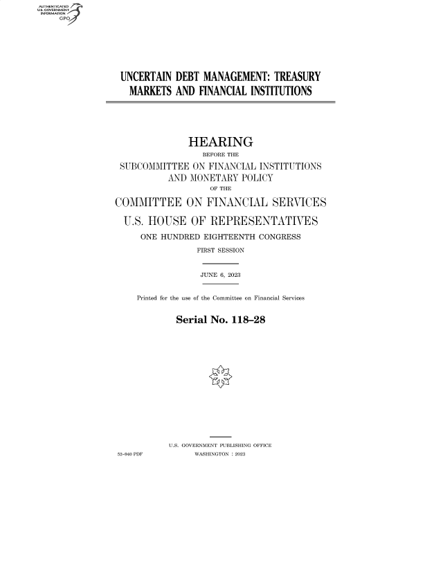 handle is hein.cbhear/fdsysbesg0001 and id is 1 raw text is: AUTHENTICATED
U.S. GOVERNMENT
INFORMATION
     GP


UNCERTAIN   DEBT MANAGEMENT: TREASURY

  MARKETS   AND  FINANCIAL INSTITUTIONS


               HEARING
                  BEFORE THE

 SUBCOMMITTEE   ON  FINANCIAL INSTITUTIONS

           AND  MONETARY   POLICY
                    OF THE

COMMITTEE ON FINANCIAL SERVICES


  U.S. HOUSE OF REPRESENTATIVES

     ONE  HUNDRED  EIGHTEENTH CONGRESS

                 FIRST SESSION



                 JUNE 6, 2023


     Printed for the use of the Committee on Financial Services



             Serial No.  118-28



















           U.S. GOVERNMENT PUBLISHING OFFICE
52-940 PDF       WASHINGTON :2023


