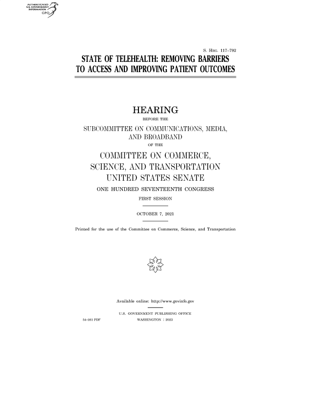 handle is hein.cbhear/fdsysbevn0001 and id is 1 raw text is: AUTHENTICATED
U.S. GOVERNMENT
INFORMATION
     GP







                                                      S. HRG. 117-792

                 STATE  OF TELEHEALTH:   REMOVING BARRIERS

               TO  ACCESS  AND  IMPROVING   PATIENT  OUTCOMES








                                 HEARING
                                    BEFORE THE

                  SUBCOMMITTEE   ON  COMMUNICATIONS,   MEDIA,

                               AND  BROADBAND
                                     OF THE


                       COMMITTEE ON COMMERCE,

                    SCIENCE, AND TRANSPORTATION

                         UNITED STATES SENATE

                      ONE HUNDRED  SEVENTEENTH   CONGRESS

                                  FIRST SESSION


                                  OCTOBER 7, 2021


               Printed for the use of the Committee on Commerce, Science, and Transportation















                            Available online: http://www.govinfo.gov


                            U.S. GOVERNMENT PUBLISHING OFFICE
                 54-261 PDF       WASHINGTON : 2023



