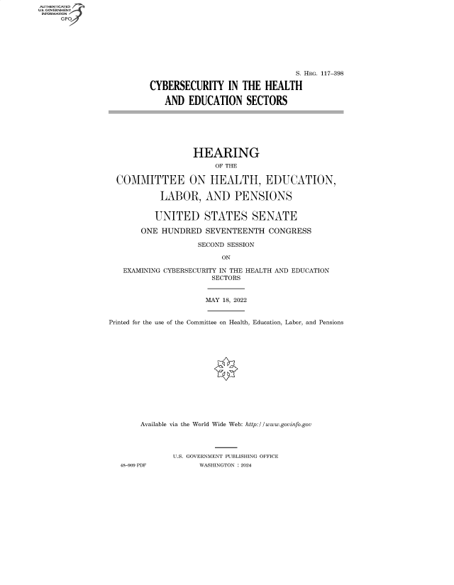 handle is hein.cbhear/fdsysbewa0001 and id is 1 raw text is: AUTHENTICATED
U.S. GOVERNMENT -
INFORMATION
     GP


                                 S. HRG. 117-398

CYBERSECURITY IN THE HEALTH

   AND   EDUCATION SECTORS


                 HEARING
                      OF THE

COMMITTEE ON HEALTH, EDUCATION,

          LABOR, AND PENSIONS


          UNITED STATES SENATE

      ONE HUNDRED   SEVENTEENTH   CONGRESS

                  SECOND SESSION

                        ON

 EXAMINING CYBERSECURITY IN THE HEALTH AND EDUCATION
                      SECTORS


MAY 18, 2022


Printed for the use of the Committee on Health, Education, Labor, and Pensions















       Available via the World Wide Web: http://www.govinfo.gov




              U.S. GOVERNMENT PUBLISHING OFFICE
   48-909 PDF       WASHINGTON : 2024


