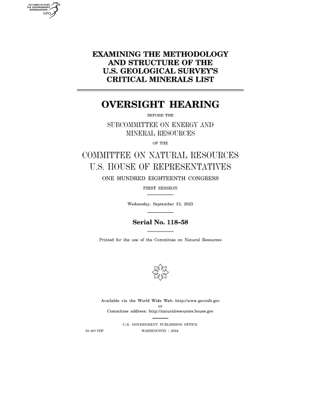 handle is hein.cbhear/fdsysbfcd0001 and id is 1 raw text is: AUTHENTICATED
U.S. GOVERNMENT
INFORMATION
     GP








                   EXAMINING THE METHODOLOGY

                       AND   STRUCTURE OF THE

                       U.S. GEOLOGICAL SURVEY'S

                       CRITICAL MINERALS LIST




                     OVERSIGHT HEARING

                                  BEFORE THE

                       SUBCOMMITTEE   ON ENERGY  AND

                            MINERAL  RESOURCES

                                    OF THE


                COMMITTEE ON NATURAL RESOURCES

                  U.S. HOUSE OF REPRESENTATIVES

                      ONE HUNDRED  EIGHTEENTH CONGRESS

                                 FIRST SESSION


                             Wednesday, September 13, 2023



                             Serial No. 118-58


                     Printed for the use of the Committee on Natural Resources












                     Available via the World Wide Web: http://www.govinfo.gov
                                      or
                       Committee address: http://naturalresources.house.gov


                           U.S. GOVERNMENT PUBLISHING OFFICE
                 53-407 PDF      WASHINGTON : 2024


