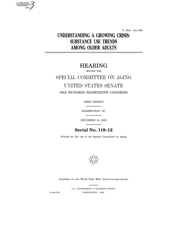 handle is hein.cbhear/fdsysbfdq0001 and id is 1 raw text is: AUTHENTICATED
U.S. GOVERNMENT
INFORMATION
     GP







                                                          S. HRG. 118-206

                      UNDERSTANDING A GROWING CRISIS:

                             SUBSTANCE USE TRENDS

                             AMONG OLDER ADULTS






                                   HEARING
                                      BEFORE THE


                      SPECIAL COMMITTEE ON AGING


                          UNITED STATES SENATE

                        ONE HUNDRED   EIGHTEENTH   CONGRESS


                                     FIRST SESSION


                                   WASHINGTON, DC


                                   DECEMBER 14, 2023



                                Serial  No.  118-12

                        Printed for the use of the Special Committee on Aging















                        Available via the World Wide Web: http://www.govinfo.gov


                              U.S. GOVERNMENT PUBLISHING OFFICE
                  54-498 PDF        WASHINGTON : 2024


