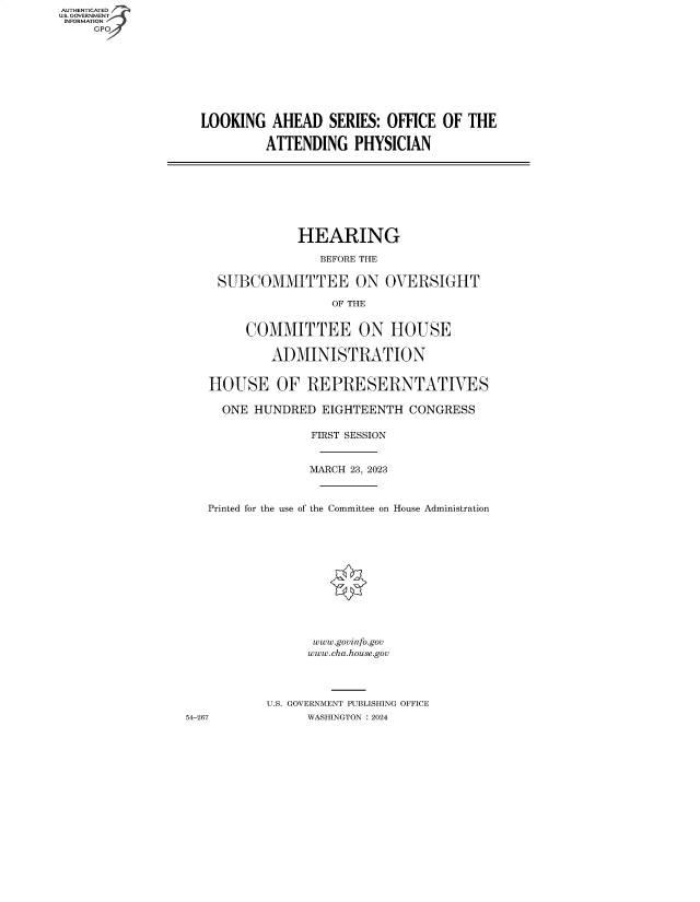 handle is hein.cbhear/fdsysbfdz0001 and id is 1 raw text is: AUTHENTICATED
U.S. GOVERNMENT
INFORMATION
     GP









                   LOOKING   AHEAD   SERIES: OFFICE OF  THE

                            ATTENDING   PHYSICIAN









                                 HEARING

                                    BEFORE THE

                      SUBCOMMITTEE ON OVERSIGHT

                                     OF THE


                          COMMITTEE ON HOUSE

                             ADMINISTRATION


                    HOUSE OF REPRESERNTATVES

                      ONE  HUNDRED  EIGHTEENTH  CONGRESS

                                  FIRST SESSION


                                  MARCH 23, 2023



                    Printed for the use of the Committee on House Administration













                                   www.govinfo.gov
                                   www.cha.house.gov




                            U.S. GOVERNMENT PUBLISHING OFFICE
                 54-267           WASHINGTON :2024


