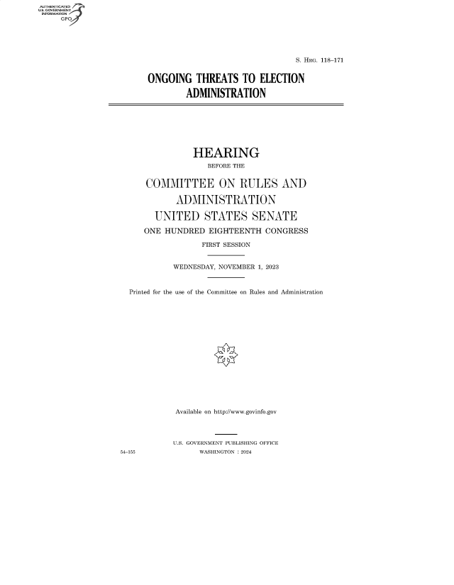 handle is hein.cbhear/fdsysbfeq0001 and id is 1 raw text is: AUTHENTICATED
U.S. GOVERNMENT
INFORMATION
     GP


                                 S. HRG. 118-171


ONGOING THREATS TO ELECTION

         ADMINISTRATION


                HEARING
                    BEFORE THE


      COMMITTEE ON RULES AND

            ADMINISTRATION

        UNITED STATES SENATE

     ONE  HUNDRED   EIGHTEENTH   CONGRESS

                  FIRST SESSION


            WEDNESDAY, NOVEMBER 1, 2023



  Printed for the use of the Committee on Rules and Administration


















            Available on http://www.govinfo.gov




            U.S. GOVERNMENT PUBLISHING OFFICE
54-155            WASHINGTON :2024


