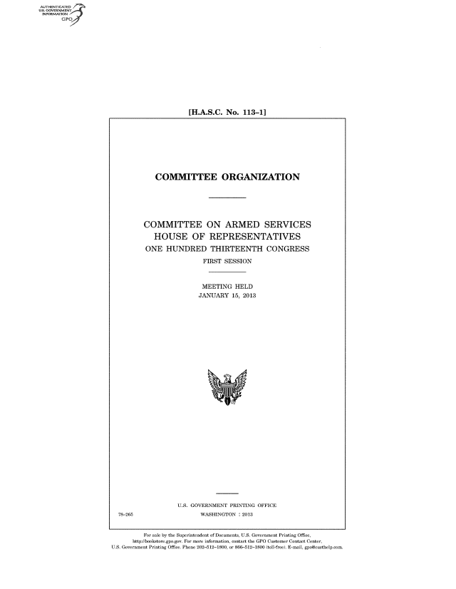handle is hein.cbhear/fdsyshearab0001 and id is 1 raw text is: [H.A.S.C. No. 113-11

COMMITTEE ORGANIZATION
COMMITTEE ON ARMED SERVICES
HOUSE OF REPRESENTATIVES
ONE HUNDRED THIRTEENTH CONGRESS
FIRST SESSION
MEETING HELD
JANUARY 15, 2013

U.S. GOVERNMENT PRINTING OFFICE
WASHINGTON : 2013

For sale by the Superintendent of Documents, U.S. Government Printing Office,
http /bookstore.gpo.gov. For more information, contact the GPO Customer Contact Center,
U.S. Government Printing Office. Phone 202-512-1800, or 866-512-1800 (toll-free). E-mail, gpo@ctsthelp.com.

AUTI-lENTICATED
U.S. GOVERNMENT
INFORMATION
GPO

78-265


