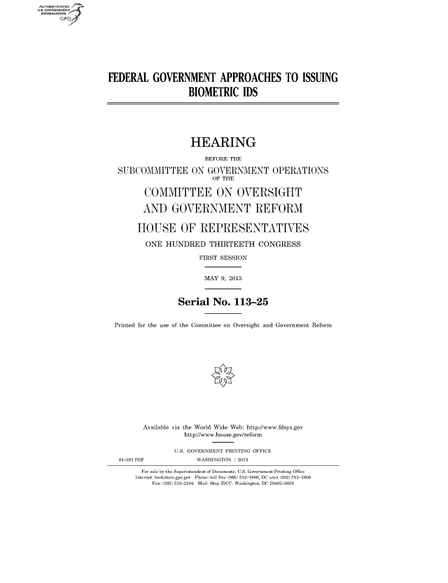 handle is hein.cbhear/fdsyshearhx0001 and id is 1 raw text is: AUTHENTICATED
U.S. GOVERNMENT
INFORMATION
GP

FEDERAL GOVERNMENT APPROACHES TO ISSUING
BIOMETRIC IDS

HEARING
BEFORE THE
SUBCOMMITTEE ON GOVERNMENT OPERATIONS
OF THE
COMMITTEE ON OVERSIGHT
AND GOVERNMENT REFORM
HOUSE OF REPRESENTATIVES
ONE HUNDRED THIRTEETH CONGRESS
FIRST SESSION

MAY 9, 2013

Serial No. 113-25
Printed for the use of the Committee on Oversight and Government Reform
Available via the World Wide Web: http://www.fdsys.gov
http://www.house.gov/reform
U.S. GOVERNMENT PRINTING OFFICE

WASHINGTON : 2013

For sale by the Superintendent of Documents, U.S. Government Printing Office
Internet: bookstore.gpo.gov Phone: toll free (866) 512-1800; DC area (202) 512-1800
Fax: (202) 512-2104 Mail: Stop IDCC, Washington, DC 20402-0001

81-281 PDF


