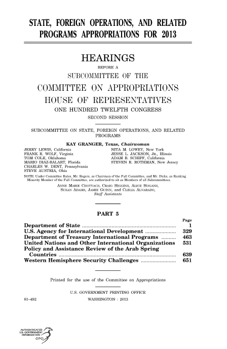 handle is hein.cbhear/fdsyshearij0001 and id is 1 raw text is: STATE, FOREIGN OPERATIONS, AND RELATED
PROGRAMS APPROPRIATIONS FOR 2013
HEARINGS
BEFORE A
SUBCOMMITTEE OF THE
COMMITTEE ON APPROPRIATIONS
HOUSE OF REPRESENTATIVES
ONE HUNDRED TWELFTH CONGRESS
SECOND SESSION
SUBCOMMITTEE ON STATE, FOREIGN OPERATIONS, AND RELATED
PROGRAMS
KAY GRANGER, Texas, Chairwoman
JERRY LEWIS, California           NITA M. LOWEY, New York
FRANK R. WOLF, Virginia          JESSE L. JACKSON, JR., Illinois
TOM COLE, Oklahoma               ADAM B. SCHIFF, California
MARIO DIAZ-BALART, Florida       STEVEN R. ROTHMAN, New Jersey
CHARLES W. DENT, Pennsylvania
STEVE AUSTRIA, Ohio
NOTE: Under Committee Rules, Mr. Rogers, as Chairman of the Full Committee, and Mr. Dicks, as Ranking
Minority Member of the Full Committee, are authorized to sit as Members of all Subcommittees.
ANNE MARIE CHOTVACS, CRAIG HIGGINS, ALICE HOGANS,
SusAN ADAMS, JAMIE GuiNN, and CLELIA ALVARADO,
Staff Assistants
PART 5
Page
D epartm ent  of  State  ................................................................  1
U.S. Agency for International Development .....................  329
Department of Treasury International Programs ..........     463
United Nations and Other International Organizations         531
Policy and Assistance Review of the Arab Spring
C ou n tries  ................................................................................  639
Western Hemisphere Security Challenges ........................  651
Printed for the use of the Committee on Appropriations
U.S. GOVERNMENT PRINTING OFFICE
81-492                  WASHINGTON : 2013
AUTHENTICATED7
IS, GOVERNMENT
INFORMATIONAJ
opt


