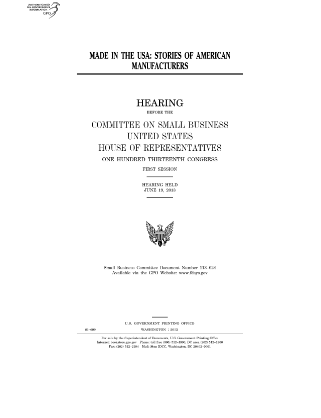 handle is hein.cbhear/fdsysheariu0001 and id is 1 raw text is: AUTHENTICATED
U.S. GOVERNMENT
INFORMATION
Gp

MADE IN THE USA: STORIES OF AMERICAN
MANUFACTURERS

HEARING
BEFORE THE
COMMITTEE ON SMALL BUSINESS
UNITED STATES
HOUSE OF REPRESENTATIVES
ONE HUNDRED THIRTEENTH CONGRESS
FIRST SESSION
HEARING HELD
JUNE 19, 2013

Small Business Committee Document Number 113-024
Available via the GPO Website: www.fdsys.gov

81-699

U.S. GOVERNMENT PRINTING OFFICE
WASHINGTON : 2013

For sale by the Superintendent of Documents, U.S. Government Printing Office
Internet: bookstore.gpo.gov Phone: toll free (866) 512-1800; DC area (202) 512-1800
Fax: (202) 512-2104 Mail: Stop IDCC, Washington, DC 20402-0001


