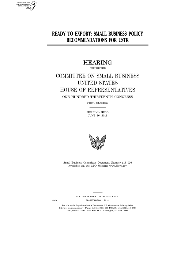 handle is hein.cbhear/fdsysheariw0001 and id is 1 raw text is: AUTHENTICATED
U.S. GOVERNMENT
INFORMATION
Gp

READY TO EXPORT: SMALL BUSINESS POLICY
RECOMMENDATIONS FOR USTR

HEARING
BEFORE THE
COMMITTEE ON SMALL BUSINESS
UNITED STATES
HOUSE OF REPRESENTATIVES
ONE HUNDRED THIRTEENTH CONGRESS
FIRST SESSION
HEARING HELD
JUNE 26, 2013

Small Business Committee Document Number 113-026
Available via the GPO Website: www.fdsys.gov

81-701

U.S. GOVERNMENT PRINTING OFFICE
WASHINGTON : 2013

For sale by the Superintendent of Documents, U.S. Government Printing Office
Internet: bookstore.gpo.gov Phone: toll free (866) 512-1800; DC area (202) 512-1800
Fax: (202) 512-2104 Mail: Stop IDCC, Washington, DC 20402-0001



