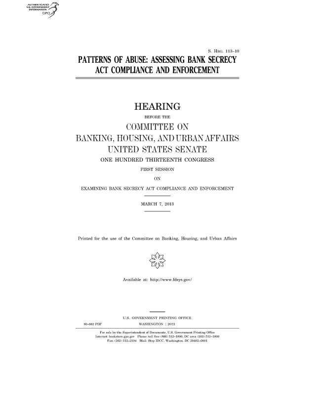 handle is hein.cbhear/fdsyshearnn0001 and id is 1 raw text is: AUTHENTICATED
U.S. GOVERNMENT
INFORMATION
Gp

S. HRG. 113-10
PATTERNS OF ABUSE: ASSESSING BANK SECRECY
ACT COMPLIANCE AND ENFORCEMENT

HEARING
BEFORE THE
COMMITTEE ON
BANKING, HOUSING, AND URBAN AFFAIRS
UNITED STATES SENATE
ONE HUNDRED THIRTEENTH CONGRESS
FIRST SESSION
ON
EXAMINING BANK SECRECY ACT COMPLIANCE AND ENFORCEMENT
MARCH 7, 2013
Printed for the use of the Committee on Banking, Housing, and Urban Affairs
Available at: http://www.fdsys.gov/

80-662 PDF

U.S. GOVERNMENT PRINTING OFFICE
WASHINGTON : 2013

For sale by the Superintendent of Documents, U.S. Government Printing Office
Internet: bookstore.gpo.gov Phone: toll free (866) 512-1800; DC area (202) 512-1800
Fax: (202) 512-2104 Mail: Stop IDCC, Washington, DC 20402-0001


